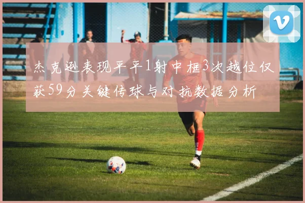 杰克逊表现平平1射中框3次越位仅获59分关键传球与对抗数据分析