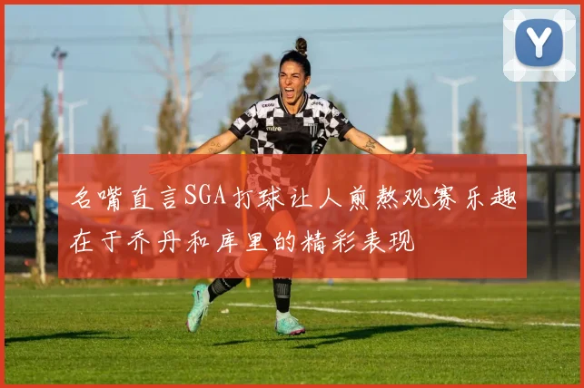 名嘴直言SGA打球让人煎熬观赛乐趣在于乔丹和库里的精彩表现