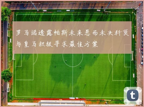 罗马诺透露帕斯未来悬而未决科莫与皇马积极寻求最佳方案