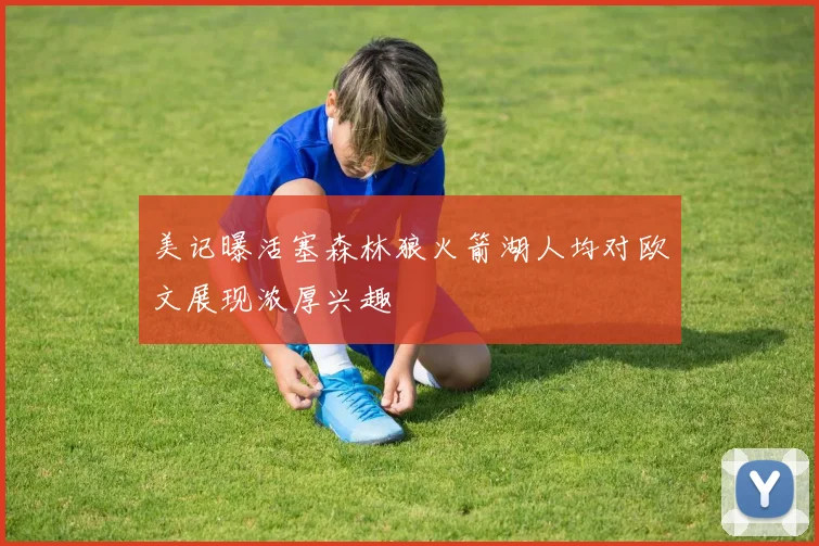 美记曝活塞森林狼火箭湖人均对欧文展现浓厚兴趣