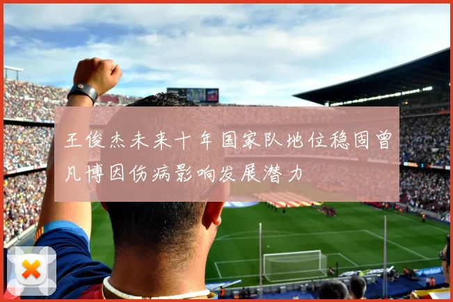 王俊杰未来十年国家队地位稳固曾凡博因伤病影响发展潜力