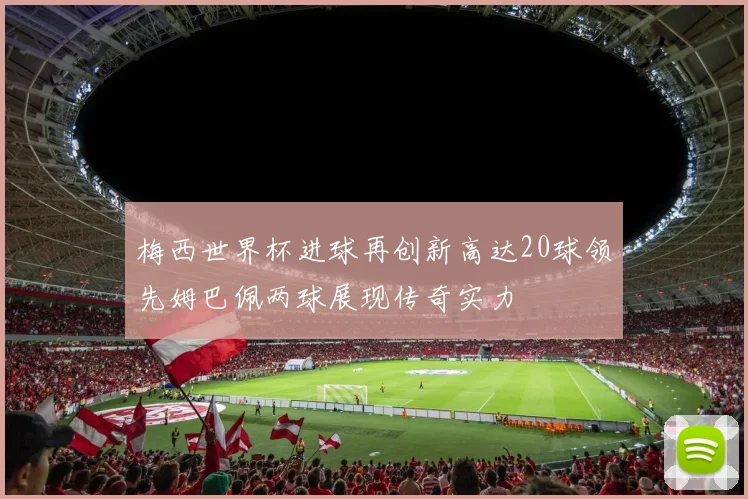 梅西世界杯进球再创新高达20球领先姆巴佩两球展现传奇实力