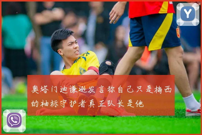 奥塔门迪谦逊发言称自己只是梅西的袖标守护者真正队长是他