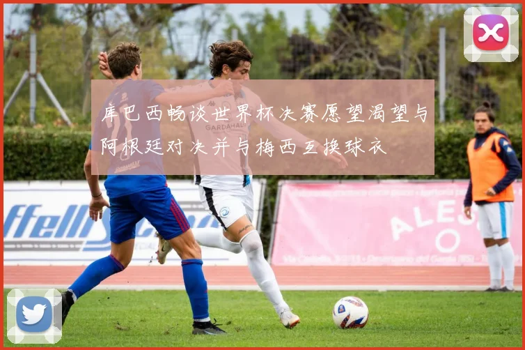 库巴西畅谈世界杯决赛愿望渴望与阿根廷对决并与梅西互换球衣
